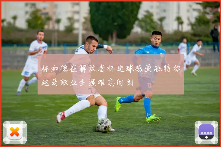 林加德在解放者杯进球感受独特称这是职业生涯难忘时刻