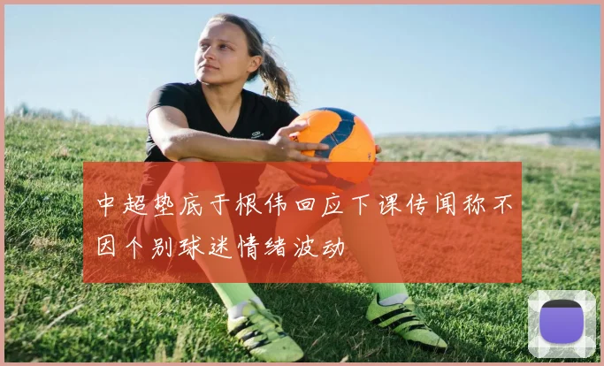 中超垫底于根伟回应下课传闻称不因个别球迷情绪波动