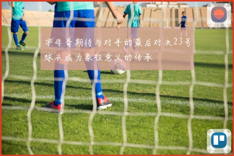 字母哥期待与对手的最后对决23号球衣成为象征意义的传承