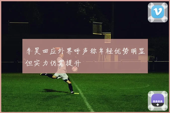 李昊回应外界呼声称年轻优势明显但实力仍需提升