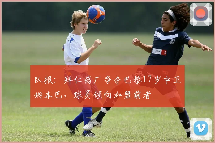 队报：拜仁药厂争夺巴黎17岁中卫姆本巴，球员倾向加盟前者