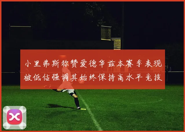 小里弗斯称赞爱德华兹本赛季表现被低估强调其始终保持高水平竞技状态