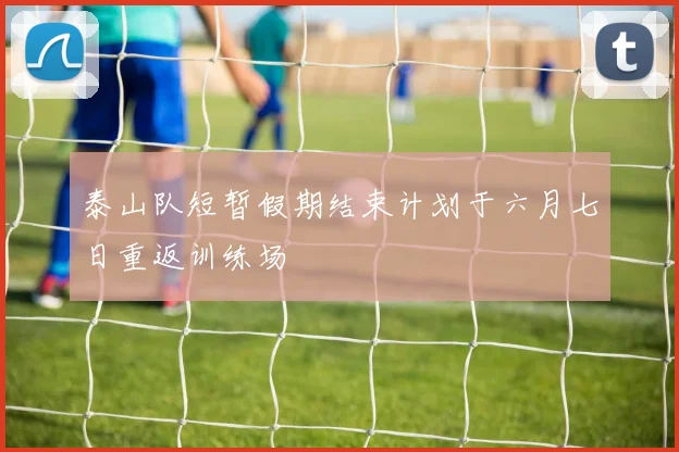 泰山队短暂假期结束计划于六月七日重返训练场