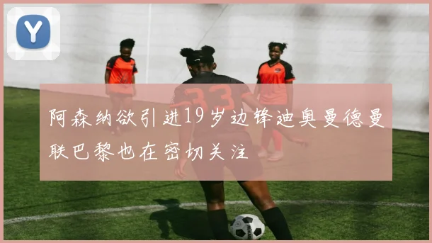 阿森纳欲引进19岁边锋迪奥曼德曼联巴黎也在密切关注