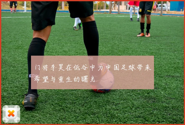 门将李昊在低谷中为中国足球带来希望与重生的曙光