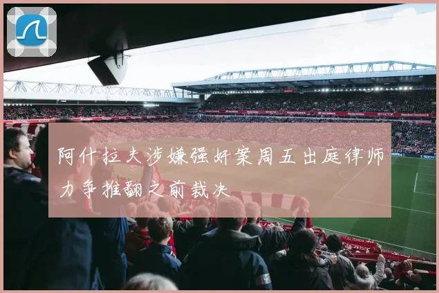 阿什拉夫涉嫌强奸案周五出庭律师力争推翻之前裁决