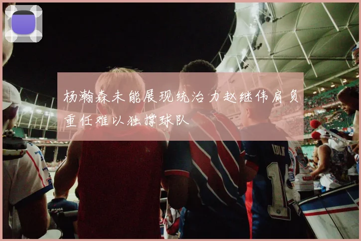 杨瀚森未能展现统治力赵继伟肩负重任难以独撑球队