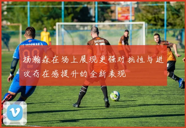 杨瀚森在场上展现更强对抗性与进攻存在感提升的全新表现