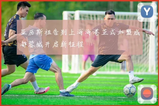 亚历斯祖告别上海海港正式加盟成都蓉城开启新征程
