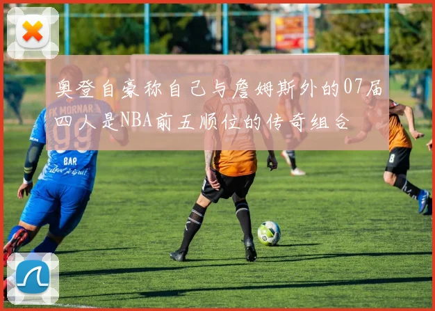 奥登自豪称自己与詹姆斯外的07届四人是NBA前五顺位的传奇组合