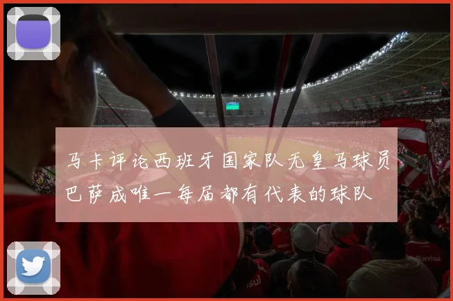 马卡评论西班牙国家队无皇马球员巴萨成唯一每届都有代表的球队